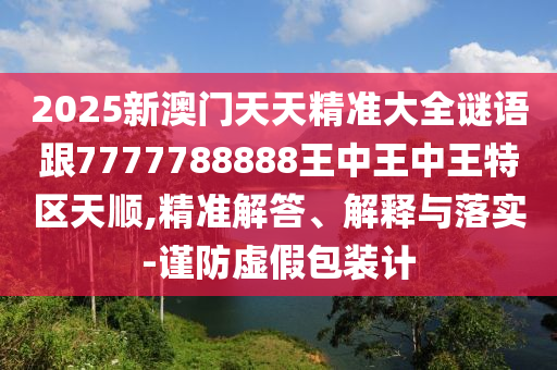 2025新澳門天天精準大全謎語跟7777788888王中王中王特區(qū)天順,精準解答、解釋與落實-謹防虛假包裝計