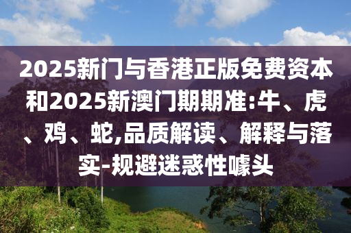 2025新門與香港正版免費資本和2025新澳門期期準:牛、虎、雞、蛇,品質(zhì)解讀、解釋與落實-規(guī)避迷惑性噱頭