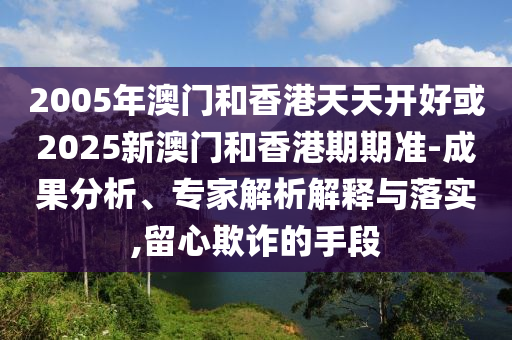 2005年澳門和香港天天開好或2025新澳門和香港期期準-成果分析、專家解析解釋與落實,留心欺詐的手段