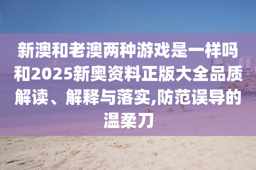 新澳和老澳兩種游戲是一樣嗎和2025新奧資料正版大全品質(zhì)解讀、解釋與落實(shí),防范誤導(dǎo)的溫柔刀