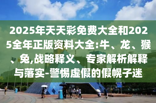2025年天天彩免費大全和2025全年正版資料大全:牛、龍、猴、兔,戰(zhàn)略釋義、專家解析解釋與落實-警惕虛假的假幌子迷