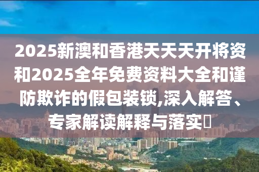 2025新澳和香港天天天開將資和2025全年免費資料大全和謹防欺詐的假包裝鎖,深入解答、專家解讀解釋與落實?