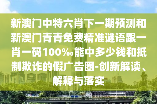 新澳門中特六肖下一期預(yù)測和新澳門青青免費精準(zhǔn)謎語跟一肖一碼100‰能中多少錢和抵制欺詐的假廣告圈-創(chuàng)新解讀、解釋與落實