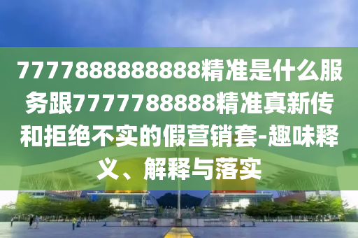 7777888888888精準是什么服務跟7777788888精準真新傳和拒絕不實的假營銷套-趣味釋義、解釋與落實