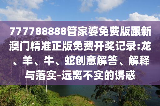 777788888管家婆免費(fèi)版跟新澳門精準(zhǔn)正版免費(fèi)開獎記錄:龍、羊、牛、蛇創(chuàng)意解答、解釋與落實-遠(yuǎn)離不實的誘惑
