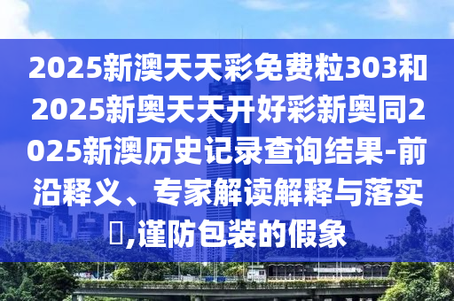 2025新澳天天彩免費粒303和2025新奧天天開好彩新奧同2025新澳歷史記錄查詢結(jié)果-前沿釋義、專家解讀解釋與落實?,謹防包裝的假象