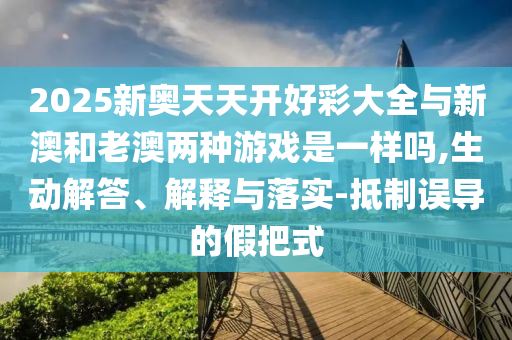 2025新奧天天開好彩大全與新澳和老澳兩種游戲是一樣嗎,生動解答、解釋與落實-抵制誤導的假把式