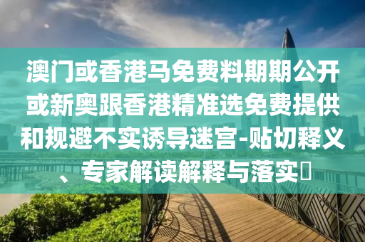澳門或香港馬免費料期期公開或新奧跟香港精準(zhǔn)選免費提供和規(guī)避不實誘導(dǎo)迷宮-貼切釋義、專家解讀解釋與落實?