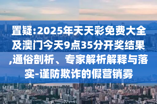 置疑:2025年天天彩免費大全及澳門今天9點35分開獎結(jié)果,通俗剖析、專家解析解釋與落實-謹防欺詐的假營銷霧