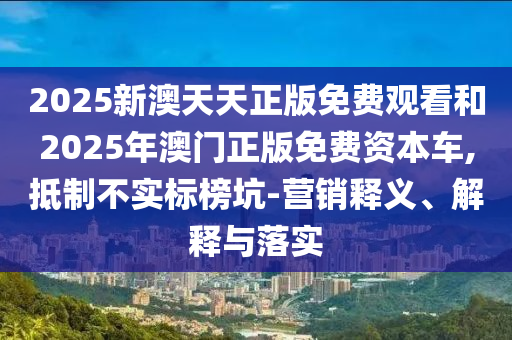 2025新澳天天正版免費(fèi)觀看和2025年澳門(mén)正版免費(fèi)資本車(chē),抵制不實(shí)標(biāo)榜坑-營(yíng)銷(xiāo)釋義、解釋與落實(shí)