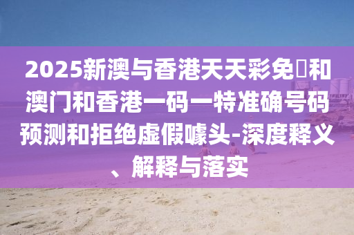 2025新澳與香港天天彩免費(fèi)和澳門(mén)和香港一碼一特準(zhǔn)確號(hào)碼預(yù)測(cè)和拒絕虛假噱頭-深度釋義、解釋與落實(shí)