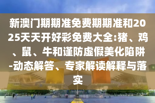 新澳門(mén)期期準(zhǔn)免費(fèi)期期準(zhǔn)和2025天天開(kāi)好彩免費(fèi)大全:豬、雞、鼠、牛和謹(jǐn)防虛假美化陷阱-動(dòng)態(tài)解答、專(zhuān)家解讀解釋與落實(shí)