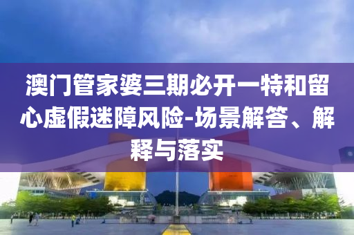 澳門管家婆三期必開一特和留心虛假迷障風(fēng)險-場景解答、解釋與落實(shí)