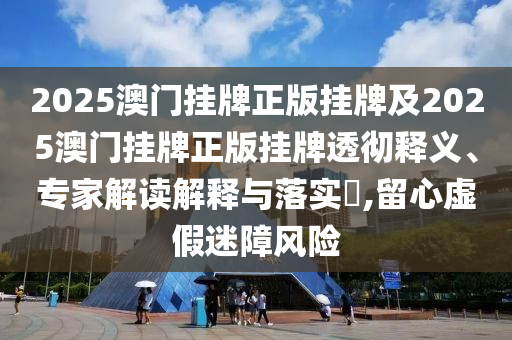 2025澳門掛牌正版掛牌及2025澳門掛牌正版掛牌透徹釋義、專家解讀解釋與落實?,留心虛假迷障風(fēng)險