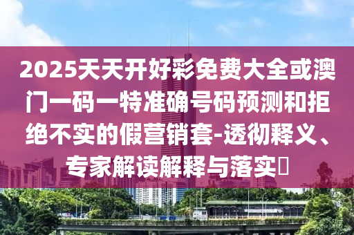 2025天天開好彩免費(fèi)大全或澳門一碼一特準(zhǔn)確號(hào)碼預(yù)測(cè)和拒絕不實(shí)的假營銷套-透徹釋義、專家解讀解釋與落實(shí)?