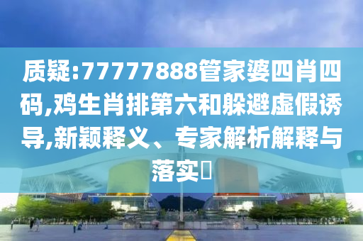 質疑:77777888管家婆四肖四碼,雞生肖排第六和躲避虛假誘導,新穎釋義、專家解析解釋與落實?