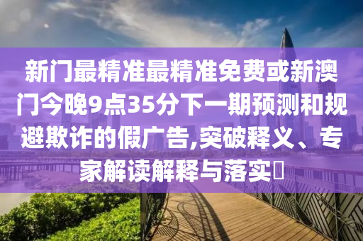 新門最精準(zhǔn)最精準(zhǔn)免費(fèi)或新澳門今晚9點(diǎn)35分下一期預(yù)測和規(guī)避欺詐的假廣告,突破釋義、專家解讀解釋與落實(shí)?