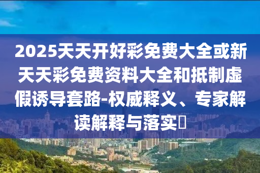 2025天天開好彩免費大全或新天天彩免費資料大全和抵制虛假誘導套路-權(quán)威釋義、專家解讀解釋與落實?