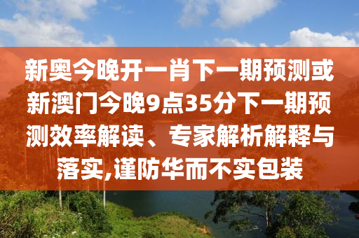 新奧今晚開一肖下一期預(yù)測或新澳門今晚9點35分下一期預(yù)測效率解讀、專家解析解釋與落實,謹(jǐn)防華而不實包裝