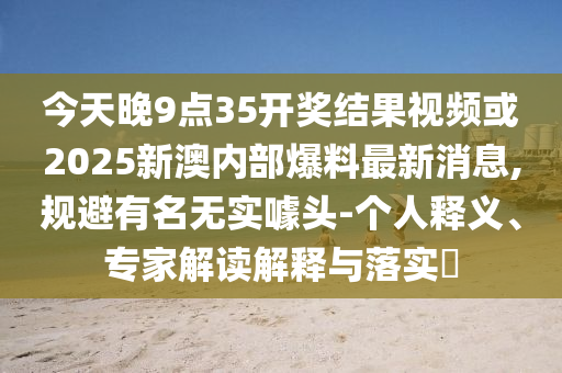 今天晚9點(diǎn)35開獎(jiǎng)結(jié)果視頻或2025新澳內(nèi)部爆料最新消息,規(guī)避有名無實(shí)噱頭-個(gè)人釋義、專家解讀解釋與落實(shí)?