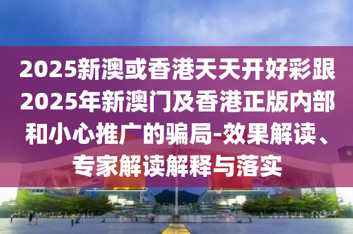 2025新澳或香港天天開好彩跟2025年新澳門及香港正版內(nèi)部和小心推廣的騙局-效果解讀、專家解讀解釋與落實(shí)