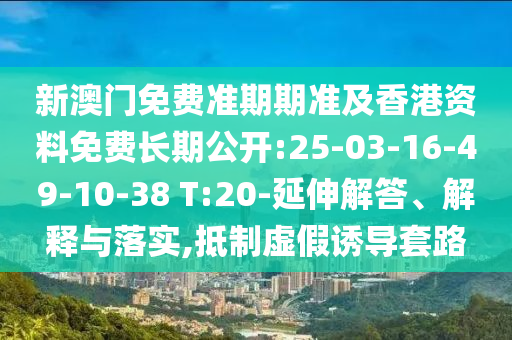 新澳門免費準(zhǔn)期期準(zhǔn)及香港資料免費長期公開:25-03-16-49-10-38 T:20-延伸解答、解釋與落實,抵制虛假誘導(dǎo)套路