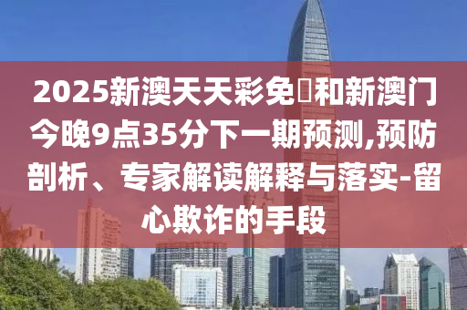 2025新澳天天彩免費(fèi)和新澳門今晚9點(diǎn)35分下一期預(yù)測,預(yù)防剖析、專家解讀解釋與落實(shí)-留心欺詐的手段