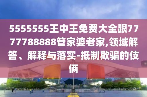 5555555王中王免費大全跟7777788888管家婆老家,領(lǐng)域解答、解釋與落實-抵制欺騙的伎倆