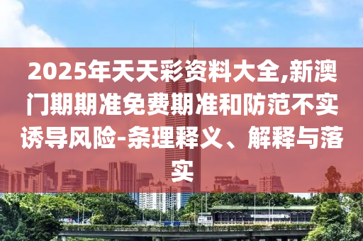 2025年天天彩資料大全,新澳門期期準免費期準和防范不實誘導風險-條理釋義、解釋與落實
