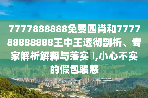 7777888888免費四肖和777788888888王中王透徹剖析、專家解析解釋與落實?,小心不實的假包裝惑