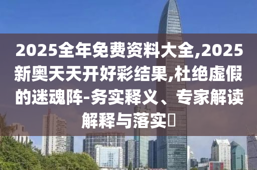 2025全年免費(fèi)資料大全,2025新奧天天開好彩結(jié)果,杜絕虛假的迷魂陣-務(wù)實(shí)釋義、專家解讀解釋與落實(shí)?