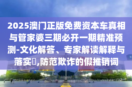 2025澳門正版免費資本車真相與管家婆三期必開一期精準預測-文化解答、專家解讀解釋與落實?,防范欺詐的假推銷詞