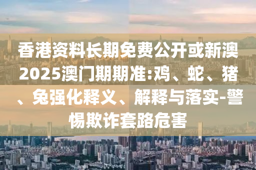香港資料長期免費(fèi)公開或新澳2025澳門期期準(zhǔn):雞、蛇、豬、兔強(qiáng)化釋義、解釋與落實(shí)-警惕欺詐套路危害