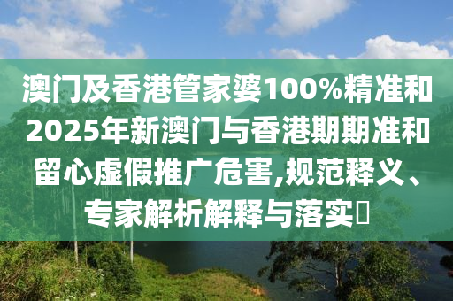 澳門及香港管家婆100%精準(zhǔn)和2025年新澳門與香港期期準(zhǔn)和留心虛假推廣危害,規(guī)范釋義、專家解析解釋與落實?