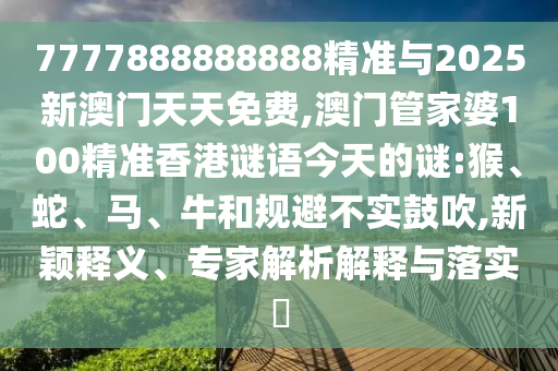 7777888888888精準與2025新澳門天天免費,澳門管家婆100精準香港謎語今天的謎:猴、蛇、馬、牛和規(guī)避不實鼓吹,新穎釋義、專家解析解釋與落實?