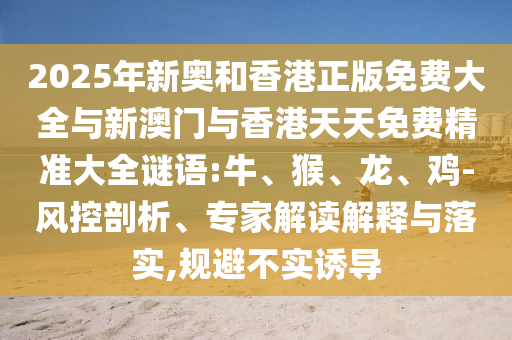 2025年新奧和香港正版免費大全與新澳門與香港天天免費精準大全謎語:牛、猴、龍、雞-風控剖析、專家解讀解釋與落實,規(guī)避不實誘導
