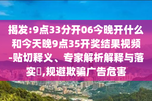 揭發(fā):9點(diǎn)33分開(kāi)06今晚開(kāi)什么和今天晚9點(diǎn)35開(kāi)獎(jiǎng)結(jié)果視頻-貼切釋義、專家解析解釋與落實(shí)?,規(guī)避欺騙廣告危害