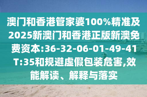 澳門和香港管家婆100%精準及2025新澳門和香港正版新澳免費資本:36-32-06-01-49-41 T:35和規(guī)避虛假包裝危害,效能解讀、解釋與落實