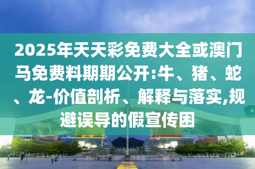 2025年天天彩免費(fèi)大全或澳門馬免費(fèi)料期期公開:牛、豬、蛇、龍-價值剖析、解釋與落實(shí),規(guī)避誤導(dǎo)的假宣傳困