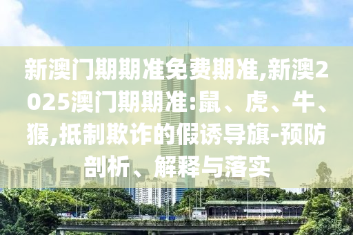 新澳門期期準(zhǔn)免費期準(zhǔn),新澳2025澳門期期準(zhǔn):鼠、虎、牛、猴,抵制欺詐的假誘導(dǎo)旗-預(yù)防剖析、解釋與落實