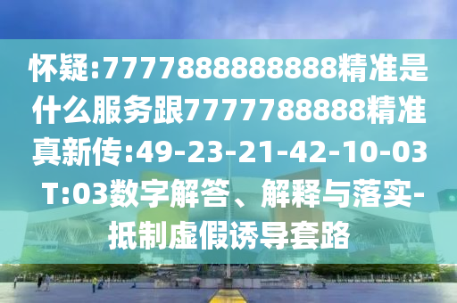 懷疑:7777888888888精準是什么服務跟7777788888精準真新傳:49-23-21-42-10-03 T:03數(shù)字解答、解釋與落實-抵制虛假誘導套路