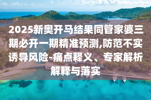2025新奧開馬結(jié)果同管家婆三期必開一期精準(zhǔn)預(yù)測(cè),防范不實(shí)誘導(dǎo)風(fēng)險(xiǎn)-痛點(diǎn)釋義、專家解析解釋與落實(shí)