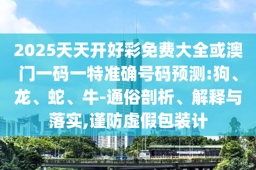 2025天天開好彩免費大全或澳門一碼一特準確號碼預測:狗、龍、蛇、牛-通俗剖析、解釋與落實,謹防虛假包裝計