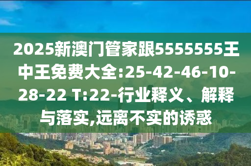 2025新澳門管家跟5555555王中王免費大全:25-42-46-10-28-22 T:22-行業(yè)釋義、解釋與落實,遠離不實的誘惑
