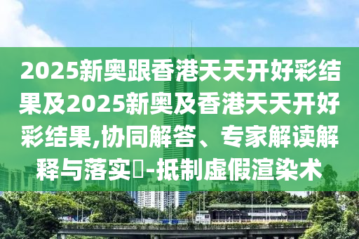 2025新奧跟香港天天開好彩結(jié)果及2025新奧及香港天天開好彩結(jié)果,協(xié)同解答、專家解讀解釋與落實(shí)?-抵制虛假渲染術(shù)