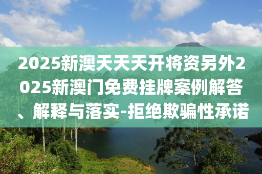 2025新澳天天天開將資另外2025新澳門免費(fèi)掛牌案例解答、解釋與落實-拒絕欺騙性承諾