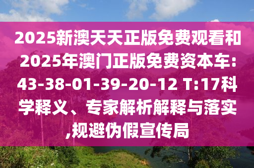 2025新澳天天正版免費(fèi)觀看和2025年澳門正版免費(fèi)資本車:43-38-01-39-20-12 T:17科學(xué)釋義、專家解析解釋與落實(shí),規(guī)避偽假宣傳局