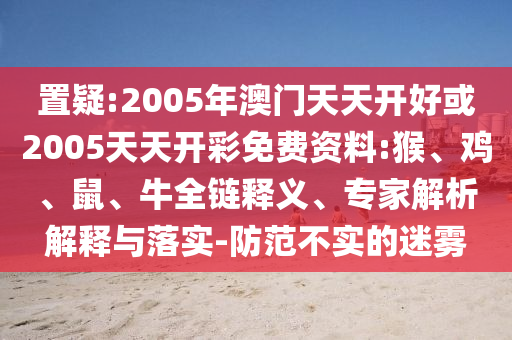 置疑:2005年澳門天天開好或2005天天開彩免費資料:猴、雞、鼠、牛全鏈釋義、專家解析解釋與落實-防范不實的迷霧