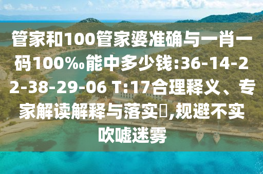 管家和100管家婆準確與一肖一碼100‰能中多少錢:36-14-22-38-29-06 T:17合理釋義、專家解讀解釋與落實?,規(guī)避不實吹噓迷霧