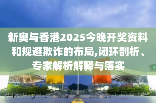 新奧與香港2025今晚開(kāi)獎(jiǎng)資料和規(guī)避欺詐的布局,閉環(huán)剖析、專家解析解釋與落實(shí)